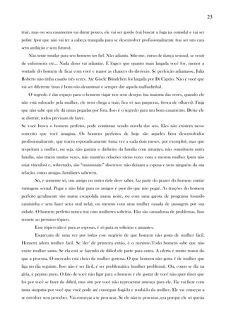 23
trair, mas ou seu casamento vai durar pouco, ele vai ser gordo (vai buscar a fuga na comida) e vai ser
pobre (por que não vai ter a cabeça tranquila para se desenvolver profissionalmente (vai ser um cara
sem ambição e sem futuro).
Não tente mudar para seu homem ser fiel. Não adianta. Silicone, curso de dança sensual, se vestir
de enfermeira etc... Nada disso vai adiantar. É lógico que quanto mais largada você for, menor a
vontade do homem de ficar com você e maior as chances do divórcio. Se perfeição adiantasse, Julia
Roberts não tinha casado três vezes. Até Gisele Bündchen foi largada por Di Caprio. Não é você que
vai ser diferente (mas é bom não desanimar e sempre dar aquela malhadinha).
O segredo é dar espaço para o homem viajar nos seus desejos (na maioria das vezes, quando ele
não está sufocado pela mulher, ele nem chega a trair, fica só nas paqueras, (troca de olhares). Finja
que não sabe que ele dá umas pegadas por fora. Isso é o segredo para um bom casamento. Deixe ele
se distrair, todos precisam de lazer.
Se você busca o homem perfeito, pode continuar vendo novela das seis. Eles não existem nesse
conceito que você imagina. Os homens perfeitos de hoje são aqueles bem desenvolvidos
profissionalmente, que traem esporadicamente (uma vez a cada dois meses, por exemplo), mas que
respeitam a mulher, ou seja, não gastam o dinheiro da família com amantes, não constituem outra
família, não traem muitas vezes, não mantêm relações várias vezes com a mesma mulher (para não
criar vínculos) e, sobretudo, são “muuuuuito” discretos: não deixam a esposa e nem ninguém da sua
relação, como amigas, familiares saberem.
Só, e somente só, um amigo ou outro dele deve saber, faz parte do prazer do homem contar
vantagem sexual. Pegar e não falar para os amigos é pior do que não pegar. As traições do homem
perfeito geralmente são numa escapolida numa noite, ou com uma garota de programa (usando
camisinha e sem fazer sexo oral nela), ou mesmo com uma mulher casada de passagem por sua
cidade. O homem perfeito nunca trai com mulheres solteiras. Elas são causadoras de problemas. Isso
remete ao próximo tópico.
Esse tópico não é para as esposas, é só para as solteiras e amantes.
Esqueçam de uma vez por todas esse negócio de que homem não gosta de mulher fácil.
Homem adora mulher fácil. Se 'der' de primeira então, é o máximo.Todo homem sabe que não
existe mulher santa. Se ela está se fazendo de difícil ele parte para outra. A oferta é muito maior do
que a procura. O mercado está cheio de mulher gostosa. O que homem não gosta é de mulher que
liga no dia seguinte. Isso não é ser fácil, é ser problemática (mulher problema). Ou, como se diz na
gíria, é pepino puro. O fato de você não ligar para o homem e ele gostar de você não quer dizer que
foi por você se fazer de difícil, mas sim por você não representar ameaça para ele. Ele vai ficar com
tanta simpatia por você que você pode até conseguir fisgá-lo e roubá-lo da mulher. Ele vai começar a
se envolver sem perceber. Vai começar a te procurar. Se ele não te procurar, era porque ele só queria
 
