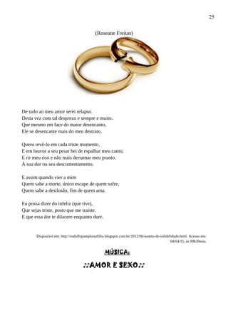 25
(Roseane Freitas)
De tudo ao meu amor serei relapso.
Desta vez com tal desprezo e sempre e muito.
Que mesmo em face do maior desencanto,
Ele se desencante mais do meu destrato.
Quero revê-lo em cada triste momento.
E em louvor a seu pesar hei de espalhar meu canto,
E rir meu riso e não mais derramar meu pranto.
À sua dor ou seu descontentamento.
E assim quando vier a mim
Quem sabe a morte, único escape de quem sofre,
Quem sabe a desilusão, fim de quem ama.
Eu possa dizer do infeliz (que tive),
Que sejas triste, posto que me traíste.
E que essa dor te dilacere enquanto dure.
Disponível em: http://rodolfopamplonafilho.blogspot.com.br/2012/06/soneto-de-infidelidade.html. Acesso em:
04/04/15, às 09h39min.
MÚSICA:
♪♪AMOR E SEXO♪♪
 