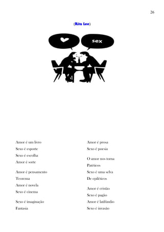 26
(Rita Lee)
Amor é um livro
Sexo é esporte
Sexo é escolha
Amor é sorte
Amor é pensamento
Teorema
Amor é novela
Sexo é cinema
Sexo é imaginação
Fantasia
Amor é prosa
Sexo é poesia
O amor nos torna
Patéticos
Sexo é uma selva
De epiléticos
Amor é cristão
Sexo é pagão
Amor é latifúndio
Sexo é invasão
 