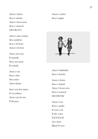 27
Amor é divino
Sexo é animal
Amor é bossa nova
Sexo é carnaval
Oh! Oh! Uh!
Amor é para sempre
Sexo também
Sexo é do bom
Amor é do bem
Amor sem sexo
É amizade
Sexo sem amor
É vontade
Amor é um
Sexo é dois
Sexo antes
Amor depois
Sexo vem dos outros
E vai embora
Amor vem de nós
E demora
Amor é cristão
Sexo é pagão
Amor é latifúndio
Sexo é invasão
Amor é divino
Sexo é animal
Amor é bossa nova
Sexo é carnaval
Oh! Oh! Oh!
Amor é isso
Sexo é aquilo
E coisa e tal
E tal e coisa
Uh! Uh! Uh!
Ai o amor
Hum! O sexo
 