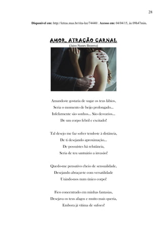 28
Disponível em: http://letras.mus.br/rita-lee/74440/. Acesso em: 04/04/15, às 09h47min.
AMOR, ATRAÇÃO CARNAL
(Jairo Nunes Bezerra)
Amando-te gostaria de sugar os teus lábios,
Seria o momento de beijo prolongado...
Infelizmente são sonhos... São desvarios...
De um corpo febril e excitado!
Tal desejo me faz sofrer tendo-te à distância,
De ti desejando aproximação...
De possuístes há relutância,
Seria de teu santuário a invasão!
Quedo-me pensativo cheio de sensualidade,
Desejando abraçar-te com versatilidade
Unindo-nos num único corpo!
Fico concentrado em minhas fantasias,
Desejava os teus afagos e muito mais queria,
Embora já vítima de sufoco!
 