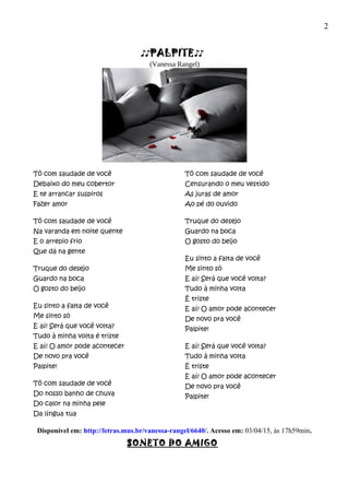 2
♪♪PALPITE♪♪
(Vanessa Rangel)
Tô com saudade de você
Debaixo do meu cobertor
E te arrancar suspiros
Fazer amor
Tô com saudade de você
Na varanda em noite quente
E o arrepio frio
Que dá na gente
Truque do desejo
Guardo na boca
O gosto do beijo
Eu sinto a falta de você
Me sinto só
E aí! Será que você volta?
Tudo à minha volta é triste
E aí! O amor pode acontecer
De novo pra você
Palpite!
Tô com saudade de você
Do nosso banho de chuva
Do calor na minha pele
Da língua tua
Tô com saudade de você
Censurando o meu vestido
As juras de amor
Ao pé do ouvido
Truque do desejo
Guardo na boca
O gosto do beijo
Eu sinto a falta de você
Me sinto só
E aí! Será que você volta?
Tudo à minha volta
É triste
E aí! O amor pode acontecer
De novo pra você
Palpite!
E aí! Será que você volta?
Tudo à minha volta
É triste
E aí! O amor pode acontecer
De novo pra você
Palpite!
Disponível em: http://letras.mus.br/vanessa-rangel/6640/. Acesso em: 03/04/15, às 17h59min.
SONETO DO AMIGO
 