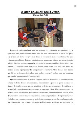 30
O MITO DO AMOR ROMÂNTICO
(Morgan Scott Peck)
Para servir assim tão bem para nos apanhar no casamento, a experiência de se
apaixonar tem provavelmente como uma das suas características a ilusão de que a
experiência irá durar sempre. Esta ilusão é fomentada na nossa cultura pelo mito
vulgarmente cultivado do amor romântico, que tem as suas origens nas nossas histórias
infantis favoritas, em que o príncipe e a princesa, uma vez unidos, vivem felizes para
sempre. O mito do amor romântico diz-nos, com efeito, que para cada rapaz no
mundo há uma rapariga que “foi feita para ele” e vice-versa. Além disso, o mito implica
que há um só homem destinado a uma mulher e uma só mulher para um homem e
que isso foi predeterminado “nas estrelas”.
Quando conhecemos a pessoa a quem estamos destinados, o reconhecimento
advém do facto de nos apaixonarmos. Encontramos a pessoa a quem os céus nos
tinham destinado, e uma vez que a união é perfeita, seremos capazes de satisfazer as
necessidades um do outro para sempre, e, portanto viver felizes para sempre em
perfeita união e harmonia. Se acontecer, no entanto, não satisfazermos ou não irmos
de encontro a todas as necessidades um do outro surgem atritos e desapaixonamo-nos.
Está claro que cometemos um erro terrível, interpretamos as estrelas erradamente, não
nos entendemos com o nosso único par perfeito, o que pensámos ser amor não era
 