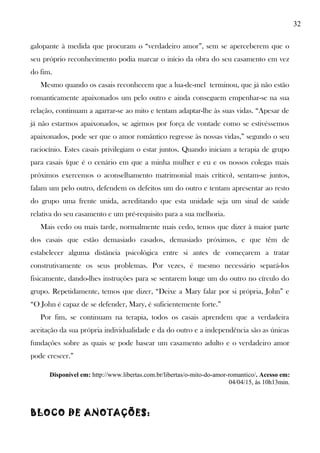 32
galopante à medida que procuram o “verdadeiro amor”, sem se aperceberem que o
seu próprio reconhecimento podia marcar o início da obra do seu casamento em vez
do fim.
Mesmo quando os casais reconhecem que a lua-de-mel terminou, que já não estão
romanticamente apaixonados um pelo outro e ainda conseguem empenhar-se na sua
relação, continuam a agarrar-se ao mito e tentam adaptar-lhe às suas vidas. “Apesar de
já não estarmos apaixonados, se agirmos por força de vontade como se estivéssemos
apaixonados, pode ser que o amor romântico regresse às nossas vidas,” segundo o seu
raciocínio. Estes casais privilegiam o estar juntos. Quando iniciam a terapia de grupo
para casais (que é o cenário em que a minha mulher e eu e os nossos colegas mais
próximos exercemos o aconselhamento matrimonial mais crítico), sentam-se juntos,
falam um pelo outro, defendem os defeitos um do outro e tentam apresentar ao resto
do grupo uma frente unida, acreditando que esta unidade seja um sinal de saúde
relativa do seu casamento e um pré-requisito para a sua melhoria.
Mais cedo ou mais tarde, normalmente mais cedo, temos que dizer à maior parte
dos casais que estão demasiado casados, demasiado próximos, e que têm de
estabelecer alguma distância psicológica entre si antes de começarem a tratar
construtivamente os seus problemas. Por vezes, é mesmo necessário separá-los
fisicamente, dando-lhes instruções para se sentarem longe um do outro no círculo do
grupo. Repetidamente, temos que dizer, “Deixe a Mary falar por si própria, John” e
“O John é capaz de se defender, Mary, é suficientemente forte.”
Por fim, se continuam na terapia, todos os casais aprendem que a verdadeira
aceitação da sua própria individualidade e da do outro e a independência são as únicas
fundações sobre as quais se pode basear um casamento adulto e o verdadeiro amor
pode crescer.”
Disponível em: http://www.libertas.com.br/libertas/o-mito-do-amor-romantico/. Acesso em:
04/04/15, às 10h13min.
BLOCO DE ANOTAÇÕES:
 