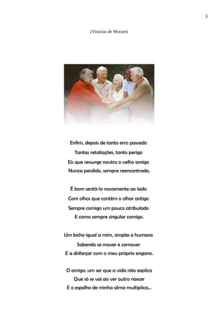 3
(Vinícius de Moraes)
Enfim, depois de tanto erro passado
Tantas retaliações, tanto perigo
Eis que ressurge noutro o velho amigo
Nunca perdido, sempre reencontrado.
É bom sentá-lo novamente ao lado
Com olhos que contêm o olhar antigo
Sempre comigo um pouco atribulado
E como sempre singular comigo.
Um bicho igual a mim, simples e humano
Sabendo se mover e comover
E a disfarçar com o meu próprio engano.
O amigo: um ser que a vida não explica
Que só se vai ao ver outro nascer
E o espelho de minha alma multiplica...
 