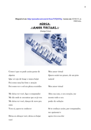 4
Disponível em: http://pensador.uol.com.br/frase/NTQ1OTg/. Acesso em: 03/04/15, às
18h01min.
MÚSICA:
♪♪AMOR VIRTUAL♪♪
(Sampa Crew)
Como é que eu pude assim gostar de
alguém
Que só vejo de longe e nunca beijei
Foi como uma luz forte e atração
Foi como ver o sol em plena escuridão
Me deixa ver você, liga o computador
Me diz onde te encontrar que eu já vou
Me deixa ver você, dançar de novo pra
mim
Vem cá, quero te conhecer
Deixa eu abraçar você, deixa eu beijar
você
Meu amor virtual
Quero sentir teu prazer, de um jeito
natural
Meu amor virtual
Abra sua cam, o seu coração, me
mostre todo o seu
poder de sedução
Só te conheço assim, por computador,
me apaixonei e
agora vivo essa dor
 