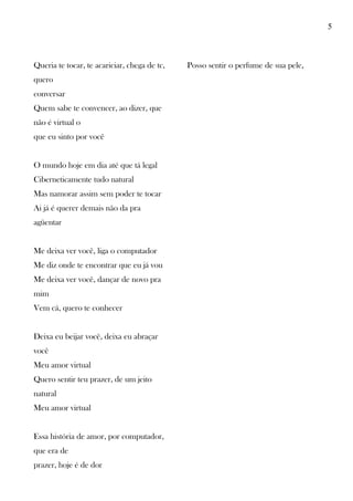 5
Queria te tocar, te acariciar, chega de tc,
quero
conversar
Quem sabe te convencer, ao dizer, que
não é virtual o
que eu sinto por você
O mundo hoje em dia até que tá legal
Ciberneticamente tudo natural
Mas namorar assim sem poder te tocar
Ai já é querer demais não da pra
agüentar
Me deixa ver você, liga o computador
Me diz onde te encontrar que eu já vou
Me deixa ver você, dançar de novo pra
mim
Vem cá, quero te conhecer
Deixa eu beijar você, deixa eu abraçar
você
Meu amor virtual
Quero sentir teu prazer, de um jeito
natural
Meu amor virtual
Essa história de amor, por computador,
que era de
prazer, hoje é de dor
Posso sentir o perfume de sua pele,
 