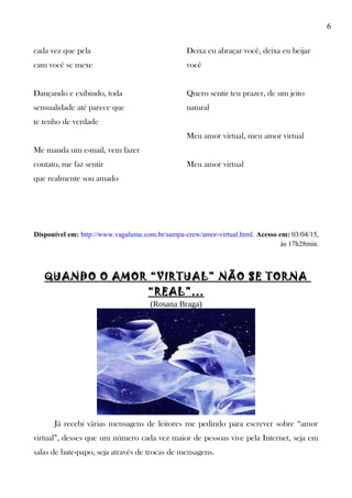 6
cada vez que pela
cam você se mexe
Dançando e exibindo, toda
sensualidade até parece que
te tenho de verdade
Me manda um e-mail, vem fazer
contato, me faz sentir
que realmente sou amado
Deixa eu abraçar você, deixa eu beijar
você
Quero sentir teu prazer, de um jeito
natural
Meu amor virtual, meu amor virtual
Meu amor virtual
Disponível em: http://www.vagalume.com.br/sampa-crew/amor-virtual.html. Acesso em: 03/04/15,
às 17h28min.
QUANDO O AMOR “VIRTUAL” NÃO SE TORNA
“REAL”...
(Rosana Braga)
Já recebi várias mensagens de leitores me pedindo para escrever sobre “amor
virtual”, desses que um número cada vez maior de pessoas vive pela Internet, seja em
salas de bate-papo, seja através de trocas de mensagens.
 