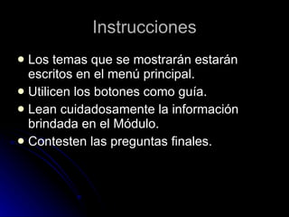 Instrucciones Los temas que se mostrarán estarán escritos en el menú principal. Utilicen los botones como guía. Lean cuidadosamente la información brindada en el Módulo. Contesten las preguntas finales. 