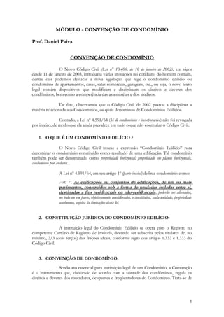 MÓDULO - CONVENÇÃO DE CONDOMÍNIO
Prof. Daniel Paiva
CONVENÇÃO DE CONDOMÍNIO
O Novo Código Civil (Lei n° 10.406, de 10 de janeiro de 2002), em vigor
desde 11 de janeiro de 2003, introduziu várias inovações no cotidiano do homem comum,
dentre elas podemos destacar a nova legislação que rege o condomínio edilício ou
condomínio de apartamentos, casas, salas comerciais, garagens, etc., ou seja, o novo texto
legal contém dispositivos que modificam e disciplinam os direitos e deveres dos
condôminos, bem como a competência das assembléias e dos síndicos.
De fato, observamos que o Código Civil de 2002 passou a disciplinar a
matéria relacionada aos Condomínios, os quais denominou de Condomínios Edilícios.
Contudo, a Lei n° 4.591/64 (lei de condomínios e incorporações) não foi revogada
por inteiro, de modo que ela ainda prevalece em tudo o que não contrariar o Código Civil.
1. O QUE É UM CONDOMÍNIO EDILÍCIO ?
O Novo Código Civil trouxe a expressão “Condomínio Edilício” para
denominar o condomínio constituído como resultado de uma edificação. Tal condomínio
também pode ser denominado como propriedade horizontal, propriedade em planos horizontais,
condomínio por andares...
A Lei nº 4.591/64, em seu artigo 1º (parte inicial) definia condomínio como:
Art. 1º. As edificações ou conjuntos de edificações, de um ou mais
pavimentos, construídos sob a forma de unidades isoladas entre si,
destinadas a fins residenciais ou não-residenciais, poderão ser alienados,
no todo ou em parte, objetivamente considerados, e constituirá, cada unidade, propriedade
autônoma, sujeita às limitações desta lei.
2. CONSTITUIÇÃO JURÍDICA DO CONDOMÍNIO EDILÍCIO:
A instituição legal do Condomínio Edilício se opera com o Registro no
competente Cartório de Registro de Imóveis, devendo ser subscrita pelos titulares de, no
mínimo, 2/3 (dois terços) das frações ideais, conforme regra dos artigos 1.332 e 1.333 do
Código Civil.
3. CONVENÇÃO DE CONDOMÍNIO:
Sendo ato essencial para instituição legal de um Condomínio, a Convenção
é o instrumento que, elaborado de acordo com a vontade dos condôminos, regula os
direitos e deveres dos moradores, ocupantes e freqüentadores do Condomínio. Trata-se de
1
 