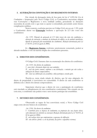 5. ALTERAÇÃO DA CONVENÇÃO E DO REGIMENTO INTERNO:
Em virtude da derrogação tácita de boa parte da Lei nº 4.591/64 (Lei de
Condomínios e Incorporações) pelo Novo Código Civil, os Condomínios necessitam adaptar
suas Convenções e Regimentos à nova realidade jurídica, procedendo às alterações
necessárias de acordo com o que mais se ajustar à comunidade, prevenindo assim futuras
complicações jurídicas.
Neste contexto, conforme previsto no Código Civil, em seu art. 1.351, pode
o Condomínio alterar sua Convenção mediante a aprovação de 2/3 dos votos dos
condôminos:
Art. 1351. Depende da aprovação de 2/3 (dois terços) dos votos dos condôminos a
alteração da convenção; a mudança da destinação do edifício, ou da unidade imobiliária,
depende de aprovação pela unanimidade dos condôminos. (Redação determinada pela Lei
nº 10.931, de 02 de agosto de 2004).
Já o Regimento Interno, conforme anteriormente comentado, poderá se
alterado mediante o voto da maioria simples dos condôminos presentes.
6. DIREITOS DOS CONDÔMINOS:
O Código Civil é bastante claro na enumeração dos direitos do condômino:
Art. 1335. São direitos do condômino:
I - usar, fruir e livremente dispor das suas unidades;
II - usar das partes comuns, conforme a sua destinação, e contanto que não exclua a
utilização dos demais compossuidores;
III - votar nas deliberações da assembléia e delas participar, estando quite.
Percebe-se, nesta citada relação de direitos, que há uma adaptação do
direito de propriedade à convivência em comunidade. O direito de cada condômino se
delimita com o direito dos demais compossuidores.
Importante observar que o direito de voto e participação do condômino
está vinculado ao adimplemento de suas contribuições condominiais. Não estando em dia
com estas, o condômino não poderá votar e nem mesmo participar das assembléias.
7. DEVERES DOS CONDÔMINOS:
Observando as regras da boa convivência social, o Novo Código Civil
erigiu como deveres básicos do condômino:
Art. 1336. São deveres do condômino:
I - Contribuir para as despesas do condomínio, na proporção das suas frações ideais,
salvo disposição em contrário na convenção (Redação determinada pela Lei nº 10.931, de
02 de agosto de 2004)
II - não realizar obras que comprometam a segurança da edificação;
III - não alterar a forma e a cor da fachada, das partes e esquadrias externas;
3
 