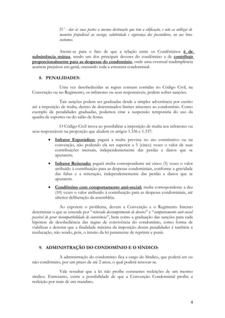IV - dar às suas partes a mesma destinação que tem a edificação, e não as utilizar de
maneira prejudicial ao sossego, salubridade e segurança dos possuidores, ou aos bons
costumes.
Atente-se para o fato de que a relação entre os Condôminos é de
subsistência mútua, sendo um dos principais deveres do condômino a de contribuir
proporcionalmente para as despesas do condomínio, onde uma eventual inadimplência
acarreta prejuízos em geral, onerando toda a estrutura condominial.
8. PENALIDADES:
Uma vez desobedecidas as regras comuns contidas no Código Civil, na
Convenção ou no Regimento, os infratores ou seus responsáveis, podem sofrer sanções.
Tais sanções podem ser graduadas desde a simples advertência por escrito
até a imposição de multa, dentro de determinados limites atinentes ao condomínio. Como
exemplo de penalidades graduadas, podemos citar a suspensão temporária do uso da
quadra de esportes ou do salão de festas.
O Código Civil inova ao possibilitar a imposição de multa aos infratores ou
seus responsáveis na proporção que aludem os artigos 1.336 e 1.337:
• Infrator Esporádico: pagará a multa prevista no ato constitutivo ou na
convenção, não podendo ela ser superior a 5 (cinco) vezes o valor de suas
contribuições mensais, independentemente das perdas e danos que se
apurarem;
• Infrator Reiterado: pagará multa correspondente até cinco (5) vezes o valor
atribuído à contribuição para as despesas condominiais, conforme a gravidade
das faltas e a reiteração, independentemente das perdas e danos que se
apurarem.
• Condômino com comportamento anti-social: multa correspondente a dez
(10) vezes o valor atribuído à contribuição para as despesas condominiais, até
ulterior deliberação da assembléia.
Ao exporem o problema, devem a Convenção e o Regimento Interno
determinar o que se entende por “reiterado descumprimento de deveres” e “comportamento anti-social
passível de gerar incompatibilidade de convivência”, bem como a graduação das sanções para cada
hipótese de desobediência das regras de convivência do condomínio, como forma de
viabilizar e denotar que a finalidade máxima da imposição destas penalidades é também a
reeducação, não sendo, pois, o intuito da lei puramente de reprimir e punir.
9. ADMINISTRAÇÃO DO CONDOMÍNIO E O SÍNDICO:
A administração do condomínio fica a cargo do Síndico, que poderá ser ou
não condômino, por um prazo de até 2 anos, o qual poderá renovar-se.
Vale ressaltar que a lei não proíbe constantes reeleições de um mesmo
síndico. Entretanto, existe a possibilidade de que a Convenção Condominial proíba a
reeleição por mais de um mandato.
4
 
