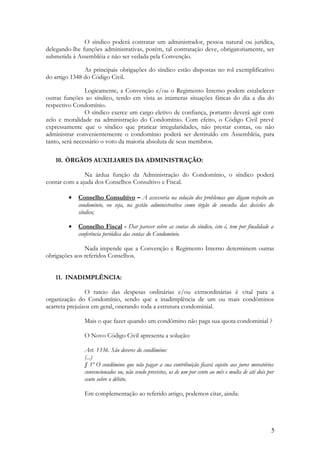 O síndico poderá contratar um administrador, pessoa natural ou jurídica,
delegando-lhe funções administrativas, porém, tal contratação deve, obrigatoriamente, ser
submetida à Assembléia e não ser vedada pela Convenção.
As principais obrigações do síndico estão dispostas no rol exemplificativo
do artigo 1348 do Código Civil.
Logicamente, a Convenção e/ou o Regimento Interno podem estabelecer
outras funções ao síndico, tendo em vista as inúmeras situações fáticas do dia a dia do
respectivo Condomínio.
O síndico exerce um cargo eletivo de confiança, portanto deverá agir com
zelo e moralidade na administração do Condomínio. Com efeito, o Código Civil prevê
expressamente que o síndico que praticar irregularidades, não prestar contas, ou não
administrar convenientemente o condomínio poderá ser destituído em Assembléia, para
tanto, será necessário o voto da maioria absoluta de seus membros.
10. ÓRGÃOS AUXILIARES DA ADMINISTRAÇÃO:
Na árdua função da Administração do Condomínio, o síndico poderá
contar com a ajuda dos Conselhos Consultivo e Fiscal.
• Conselho Consultivo – A assessoria na solução dos problemas que digam respeito ao
condomínio, ou seja, na gestão administrativa como órgão de consulta das decisões do
síndico;
• Conselho Fiscal - Dar parecer sobre as contas do síndico, isto é, tem por finalidade a
conferência periódica das contas do Condomínio.
Nada impende que a Convenção e Regimento Interno determinem outras
obrigações aos referidos Conselhos.
11. INADIMPLÊNCIA:
O rateio das despesas ordinárias e/ou extraordinárias é vital para a
organização do Condomínio, sendo que a inadimplência de um ou mais condôminos
acarreta prejuízos em geral, onerando toda a estrutura condominial.
Mais o que fazer quando um condômino não paga sua quota condominial ?
O Novo Código Civil apresenta a solução:
Art. 1336. São deveres do condômino:
(...)
§ 1º O condômino que não pagar a sua contribuição ficará sujeito aos juros moratórios
convencionados ou, não sendo previstos, os de um por cento ao mês e multa de até dois por
cento sobre o débito.
Em complementação ao referido artigo, podemos citar, ainda:
5
 