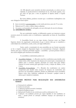 Art. 406. Quando os juros moratórios não forem convencionados, ou o forem sem taxa
estipulada, ou quando provierem de determinação da lei, serão fixados segundo a taxa
que estiver em vigor para a mora do pagamento de impostos devidos à Fazenda
Nacional.
De forma didática, podemos resumir que o condômino inadimplente com
suas obrigações ficará sujeito:
• Juros moratórios convencionados, ou não sendo previstos, juros de 1% ao mês;
• Multa de até 2% sobre o débito (despesa ordinária);
• As custas e os honorários de advogado, em caso efetivação de atos de cobrança.
12. ASSEMBLÉIA GERAL:
Em um condomínio regular, as deliberações quanto aos interesses comuns
ocorrem através de reuniões entre os condôminos, organizadas na forma de Assembléias
Gerais.
A Assembléia Geral, no seu rigor técnico, funciona como um Órgão
Supremo dentro da organização condominial, já que é através dela que se manifesta a
coletividade dos condôminos, sendo, assim, um órgão deliberativo.
Assim, sendo a constituição de uma assembléia um ato formal, necessário
se faz o respeito integral às disposições legais e às convencionais (Convenção e Regimento
Interno), para que as decisões proferidas naquela – assembléia – possam produzir efeitos e
não serem atingidas pelo fenômeno da nulidade.
As assembléias condominiais podem ser:
• Assembléia Ordinária – é a Reunião anual dos condôminos para decidir, entre
outras coisas, sobre orçamento das despesas de conservação e manutenção do
edifício para o exercício seguinte, prestação de contas feita pelo síndico
(referente ao exercício anterior) para aprovação ou não, e eleição de síndico, se for
o caso;
• Assembléia Extraordinária – É a Reunião dos condôminos em caráter
excepcional, para decidir sobre assuntos de interesse do condomínio não
previstos nas assembléias ordinárias. Podem ser deliberados nesta assembléia:
despesas extras, obras, benfeitorias, modificações da Convenção e qualquer assunto de
interesse geral e imediato do condomínio.
13. ROTEIRO PRÁTICO PARA REALIZAÇÃO DAS ASSEMBLÉIAS
GERAIS:
a) Convocação dos condôminos;
b) Leitura da convocação;
c) Verificação do quórum necessário à instalação;
d) Eleição do Presidente da mesa;
e) Indicação pelo Presidente de um secretário para auxílio na elaboração da Ata;
f) Verificação se há condôminos presentes que estejam impedidos de votar (condôminos em
atraso – quando previsto na convenção; condôminos incapazes sem representação ou
assistência);
6
 