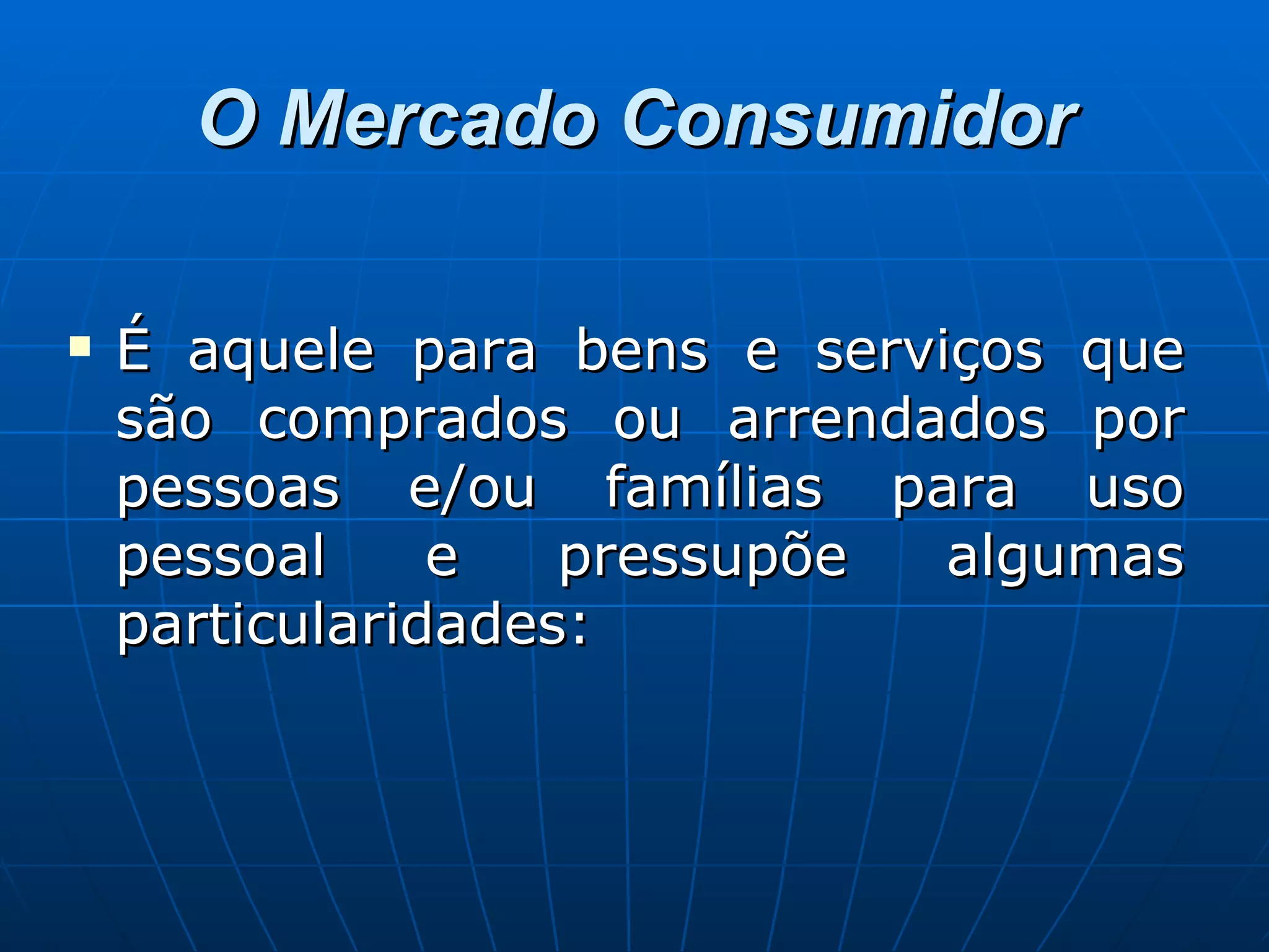 O Mercado Consumidor É aquele para bens e serviços que são comprados ou arrendados por pessoas e/ou famílias para uso pessoal e pressupõe algumas particularidades: 