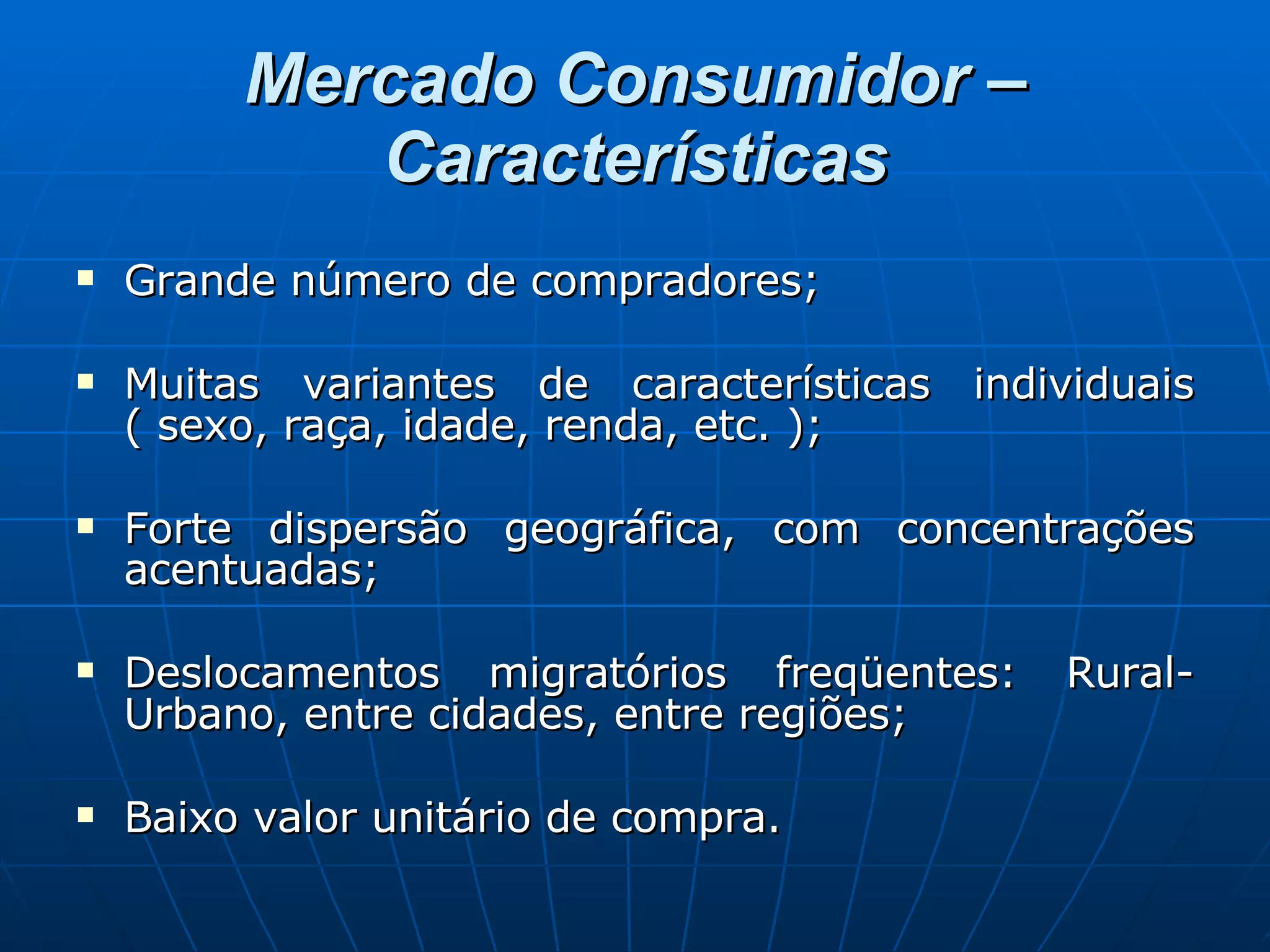 Mercado Consumidor – Características Grande número de compradores; Muitas variantes de características individuais ( sexo, raça, idade, renda, etc. ); Forte dispersão geográfica, com concentrações acentuadas; Deslocamentos migratórios freqüentes: Rural-Urbano, entre cidades, entre regiões; Baixo valor unitário de compra. 
