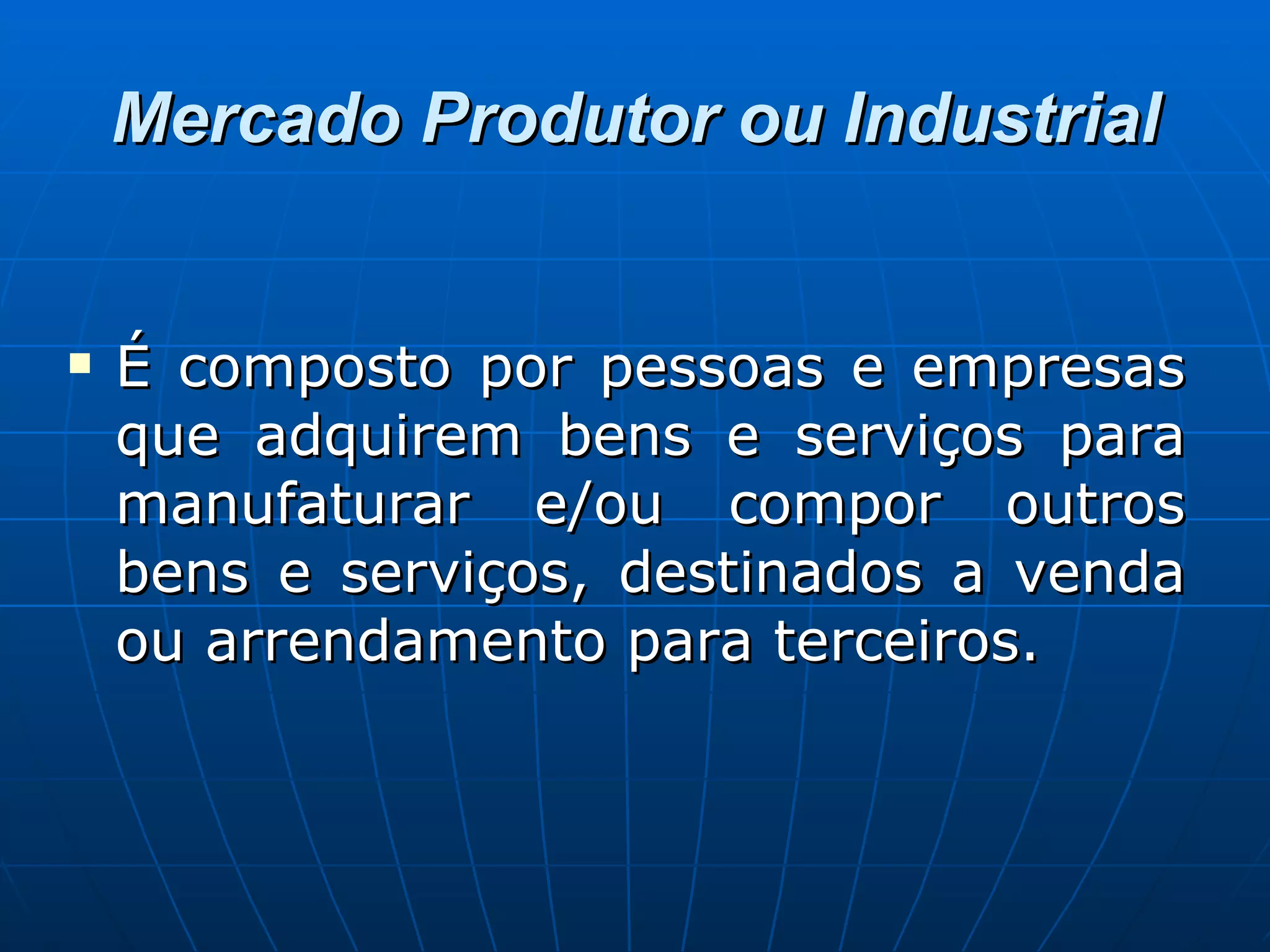 Mercado Produtor ou Industrial É composto por pessoas e empresas que adquirem bens e serviços para manufaturar e/ou compor outros bens e serviços, destinados a venda ou arrendamento para terceiros.  