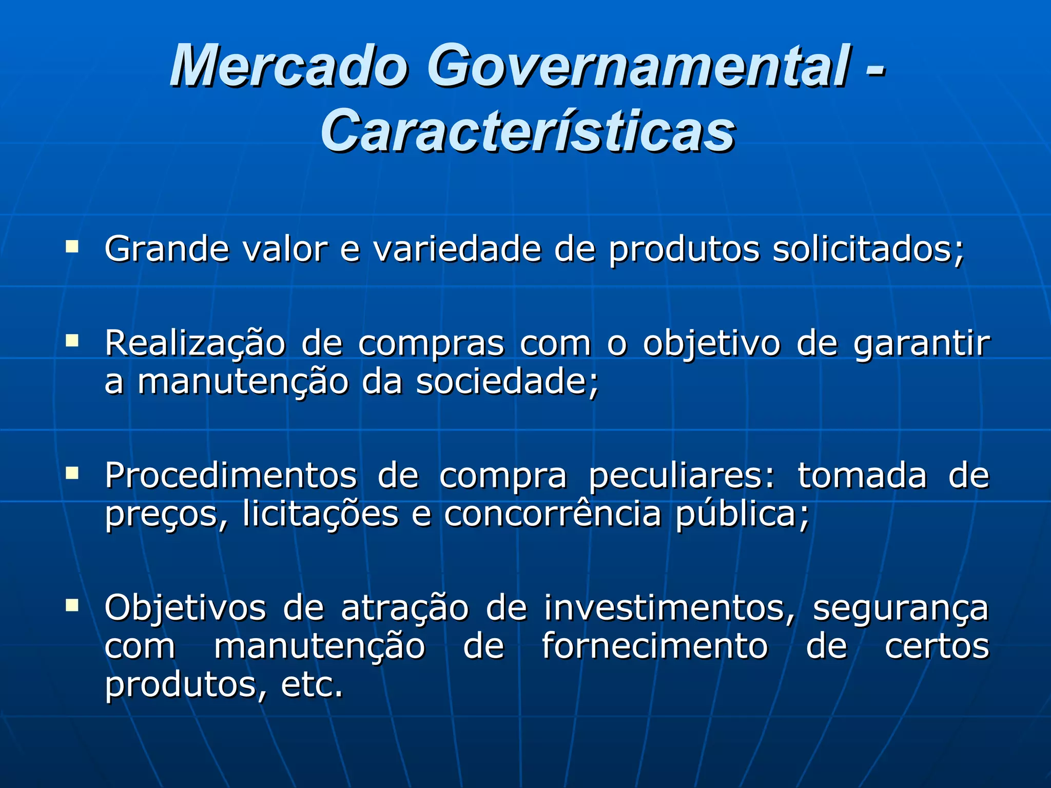 Mercado Governamental - Características Grande valor e variedade de produtos solicitados; Realização de compras com o objetivo de garantir a manutenção da sociedade; Procedimentos de compra peculiares: tomada de preços, licitações e concorrência pública; Objetivos de atração de investimentos, segurança com manutenção de fornecimento de certos produtos, etc. 