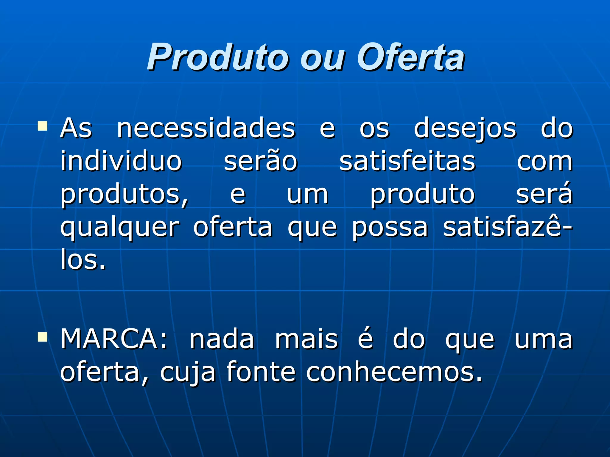 Produto ou Oferta As necessidades e os desejos do individuo serão satisfeitas com produtos, e um produto será qualquer oferta que possa satisfazê-los. MARCA: nada mais é do que uma oferta, cuja fonte conhecemos.  