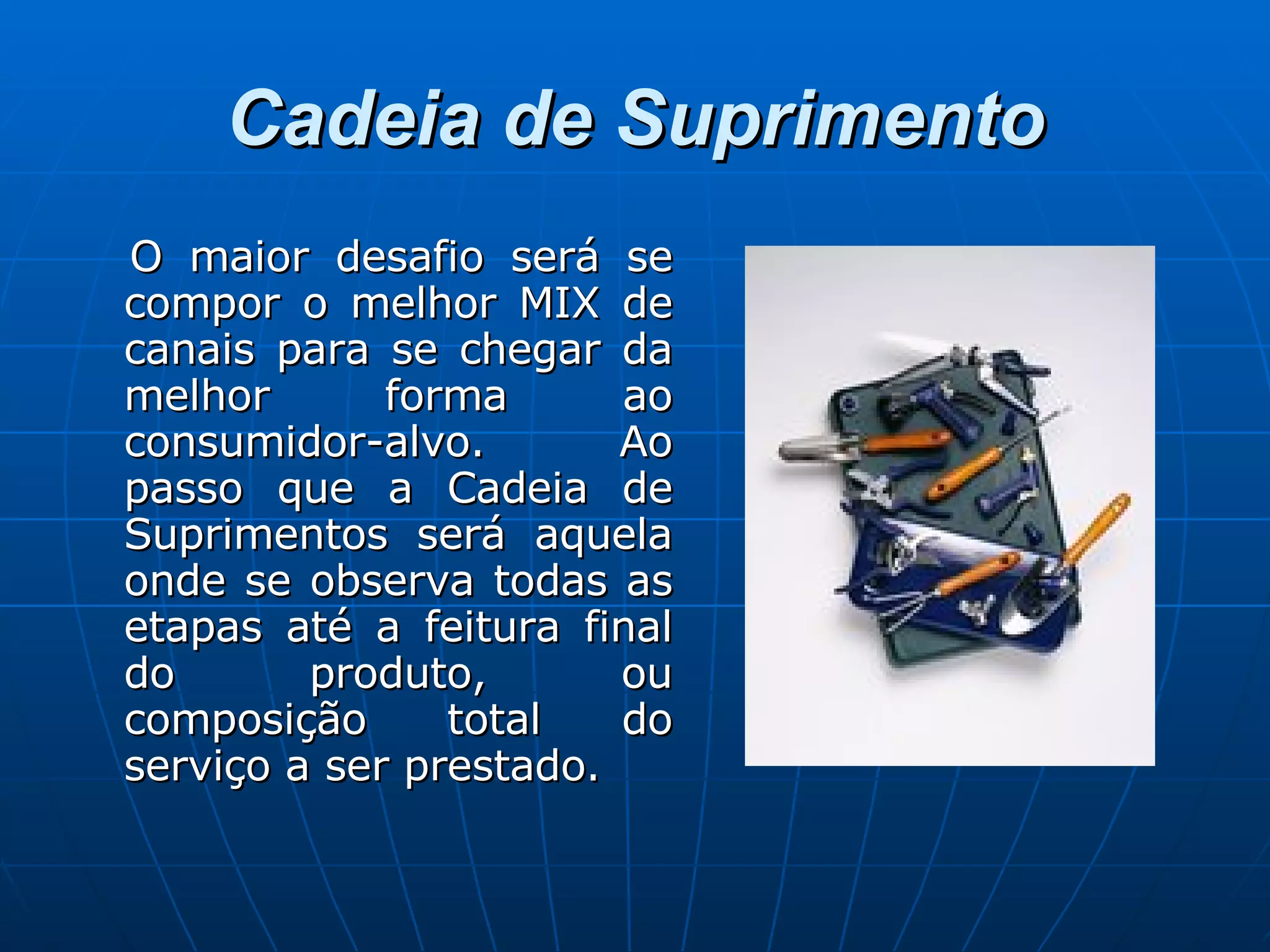 Cadeia de Suprimento O maior desafio será se compor o melhor MIX de canais para se chegar da melhor forma ao consumidor-alvo. Ao passo que a Cadeia de Suprimentos será aquela onde se observa todas as etapas até a feitura final do produto, ou composição total do serviço a ser prestado. 