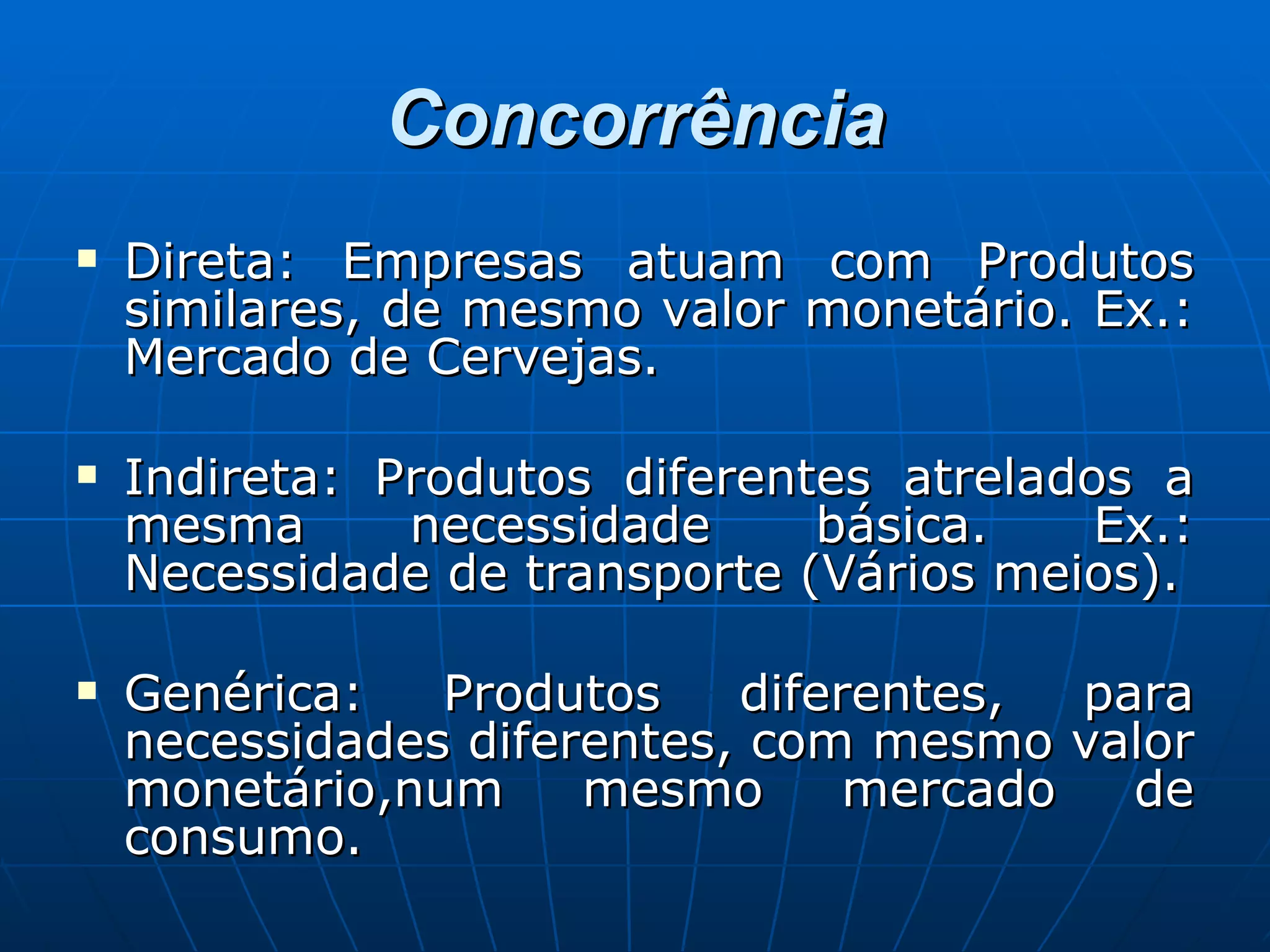 Concorrência Direta: Empresas atuam com Produtos similares, de mesmo valor monetário. Ex.: Mercado de Cervejas. Indireta: Produtos diferentes atrelados a mesma necessidade básica. Ex.: Necessidade de transporte (Vários meios). Genérica: Produtos diferentes, para necessidades diferentes, com mesmo valor monetário,num mesmo mercado de consumo. 