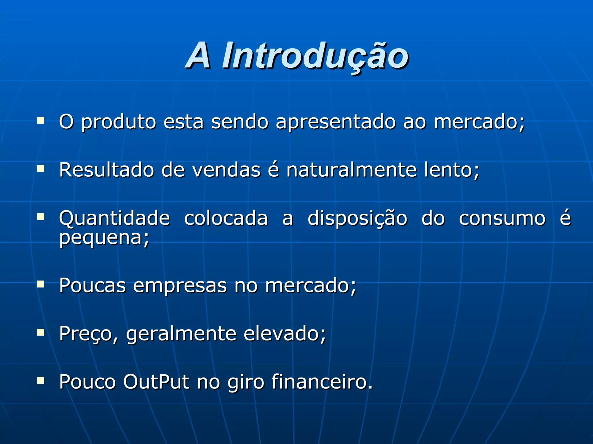 A Introdução O produto esta sendo apresentado ao mercado; Resultado de vendas é naturalmente lento; Quantidade colocada a disposição do consumo é pequena; Poucas empresas no mercado; Preço, geralmente elevado; Pouco OutPut no giro financeiro. 