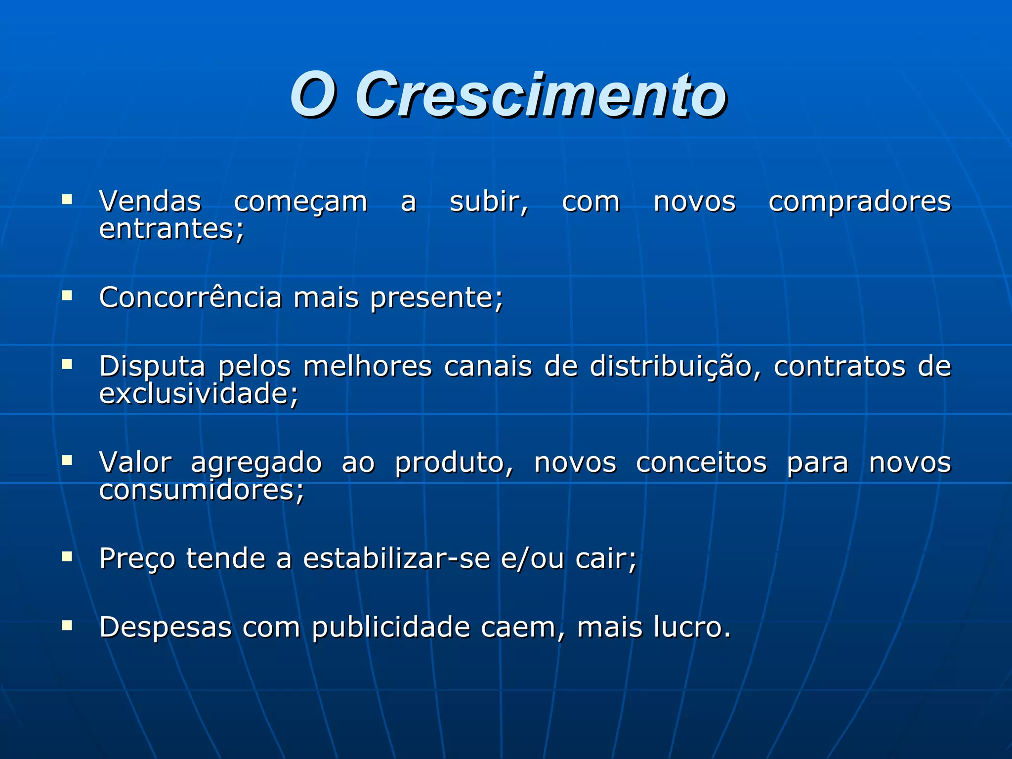 O Crescimento Vendas começam a subir, com novos compradores entrantes; Concorrência mais presente; Disputa pelos melhores canais de distribuição, contratos de exclusividade; Valor agregado ao produto, novos conceitos para novos consumidores; Preço tende a estabilizar-se e/ou cair; Despesas com publicidade caem, mais lucro. 