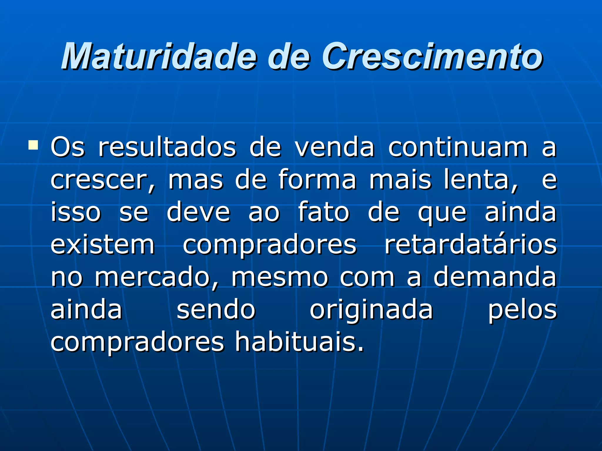 Maturidade de Crescimento Os resultados de venda continuam a crescer, mas de forma mais lenta,  e isso se deve ao fato de que ainda existem compradores retardatários no mercado, mesmo com a demanda ainda sendo originada pelos compradores habituais.  