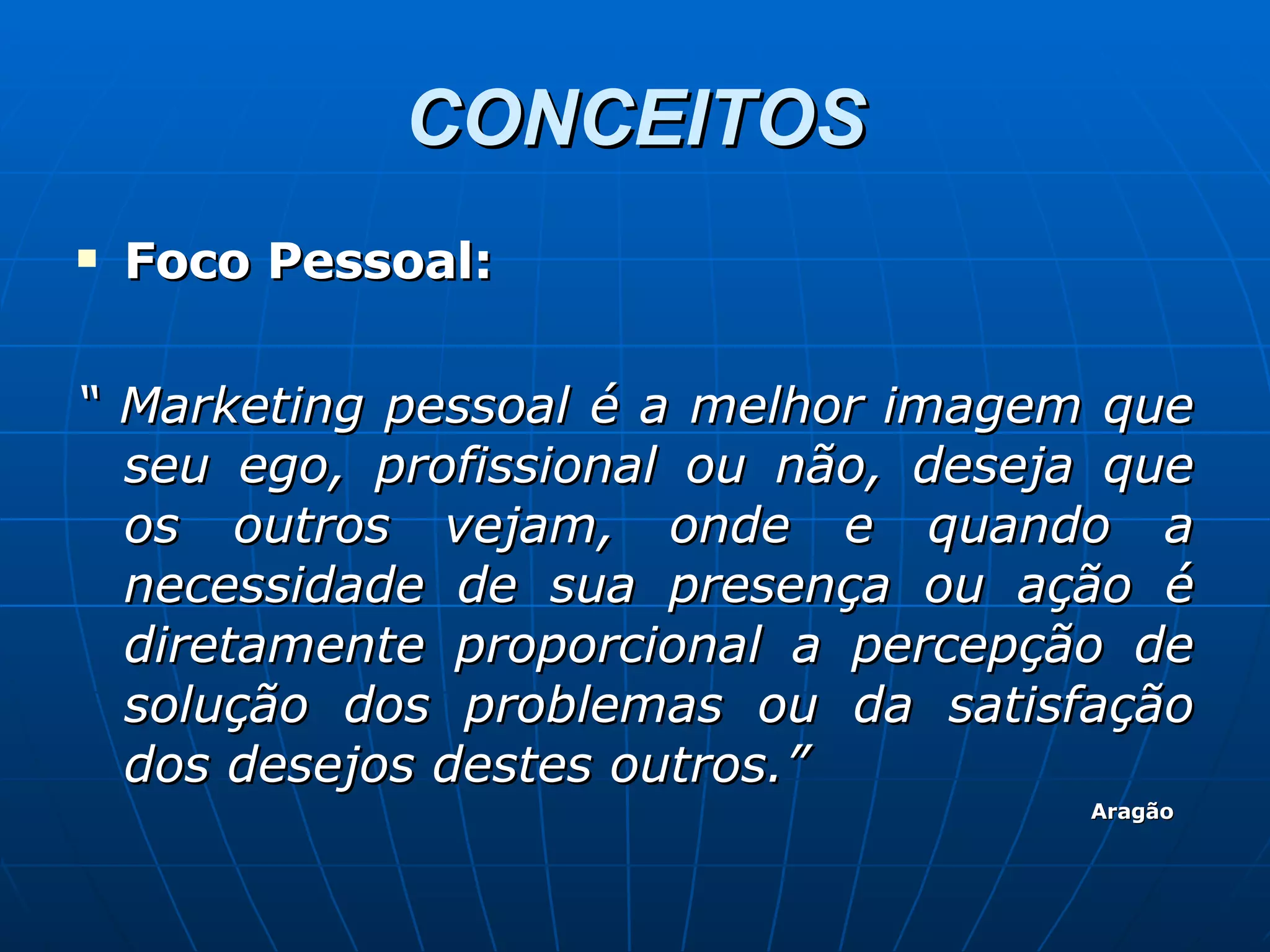 CONCEITOS Foco Pessoal: “  Marketing pessoal é a melhor imagem que seu ego, profissional ou não, deseja que os outros vejam, onde e quando a necessidade de sua presença ou ação é diretamente proporcional a percepção de solução dos problemas ou da satisfação dos desejos destes outros.” Aragão 