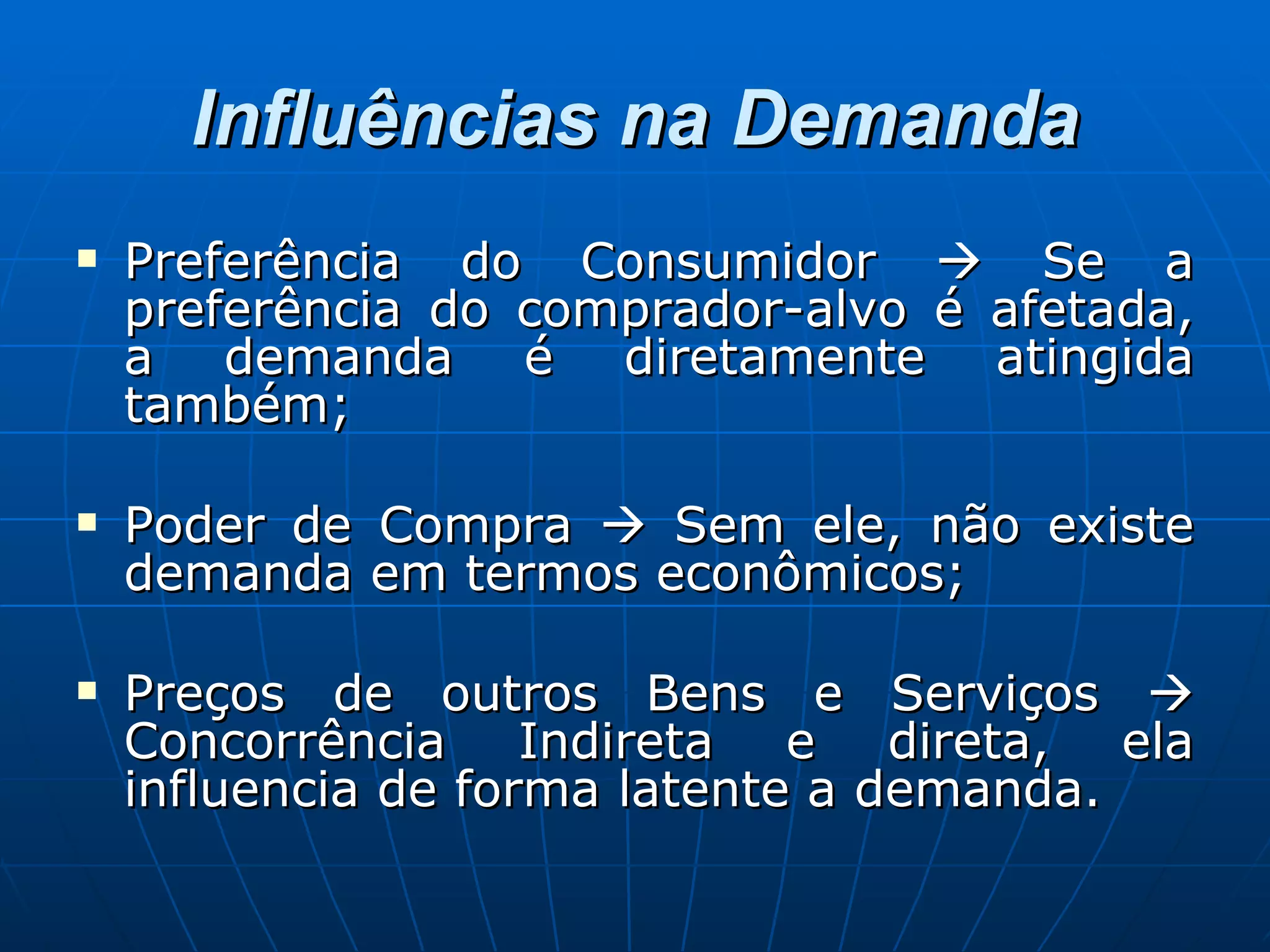 Influências na Demanda Preferência do Consumidor    Se a preferência do comprador-alvo é afetada, a demanda é diretamente atingida também; Poder de Compra    Sem ele, não existe demanda em termos econômicos; Preços de outros Bens e Serviços    Concorrência Indireta e direta, ela influencia de forma latente a demanda. 