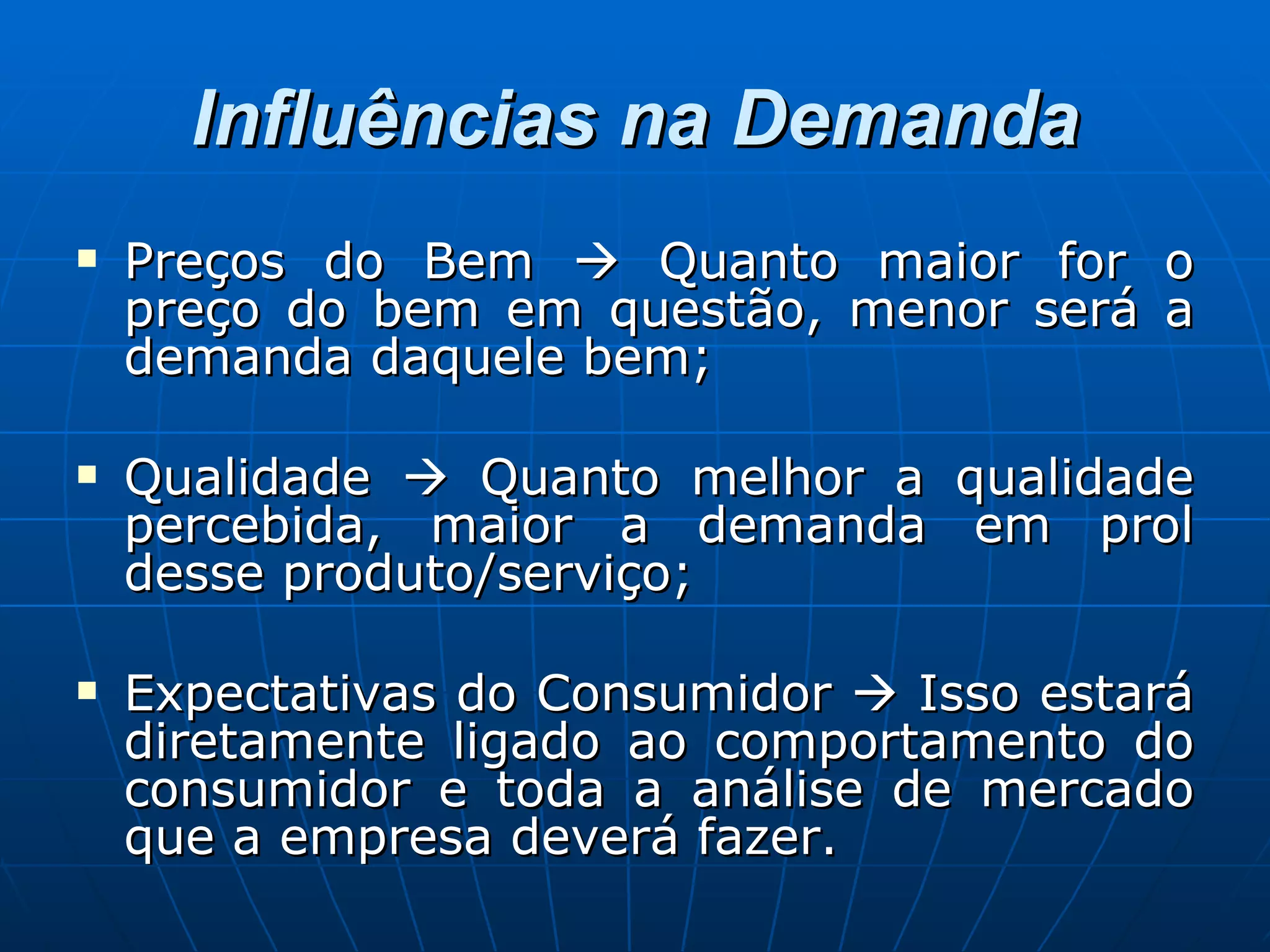 Influências na Demanda Preços do Bem    Quanto maior for o preço do bem em questão, menor será a demanda daquele bem; Qualidade    Quanto melhor a qualidade percebida, maior a demanda em prol desse produto/serviço; Expectativas do Consumidor    Isso estará diretamente ligado ao comportamento do consumidor e toda a análise de mercado que a empresa deverá fazer. 