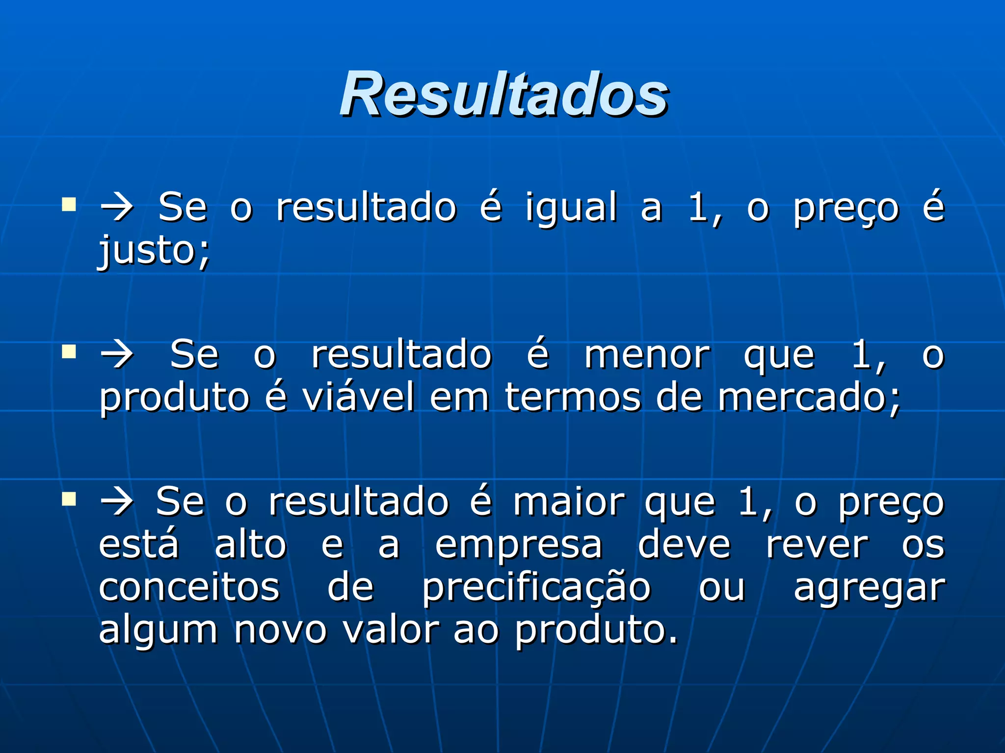 Resultados    Se o resultado é igual a 1, o preço é justo;    Se o resultado é menor que 1, o produto é viável em termos de mercado;    Se o resultado é maior que 1, o preço está alto e a empresa deve rever os conceitos de precificação ou agregar algum novo valor ao produto. 
