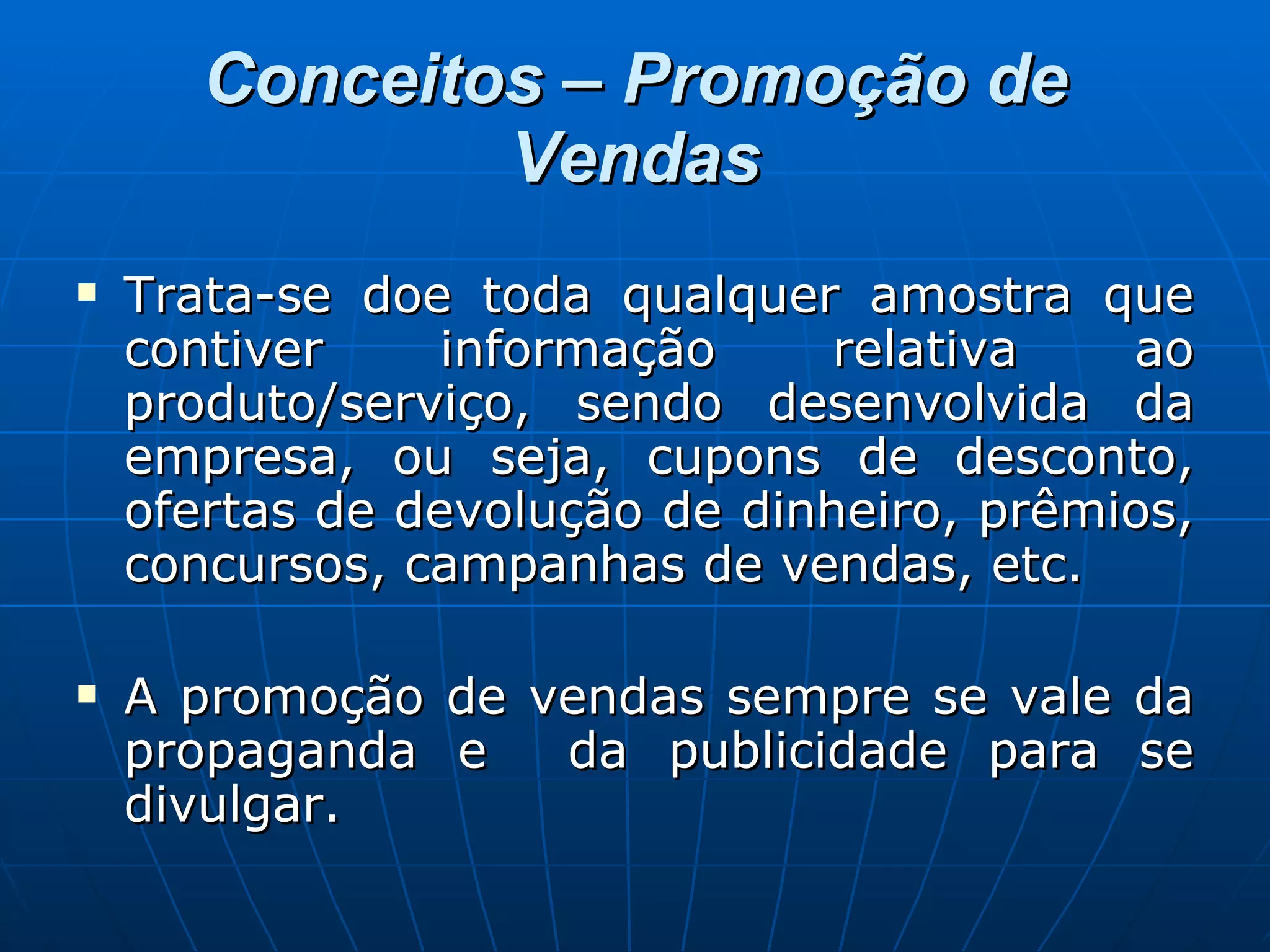 Conceitos – Promoção de Vendas Trata-se doe toda qualquer amostra que contiver informação relativa ao produto/serviço, sendo desenvolvida da empresa, ou seja, cupons de desconto, ofertas de devolução de dinheiro, prêmios, concursos, campanhas de vendas, etc. A promoção de vendas sempre se vale da propaganda e  da publicidade para se divulgar. 