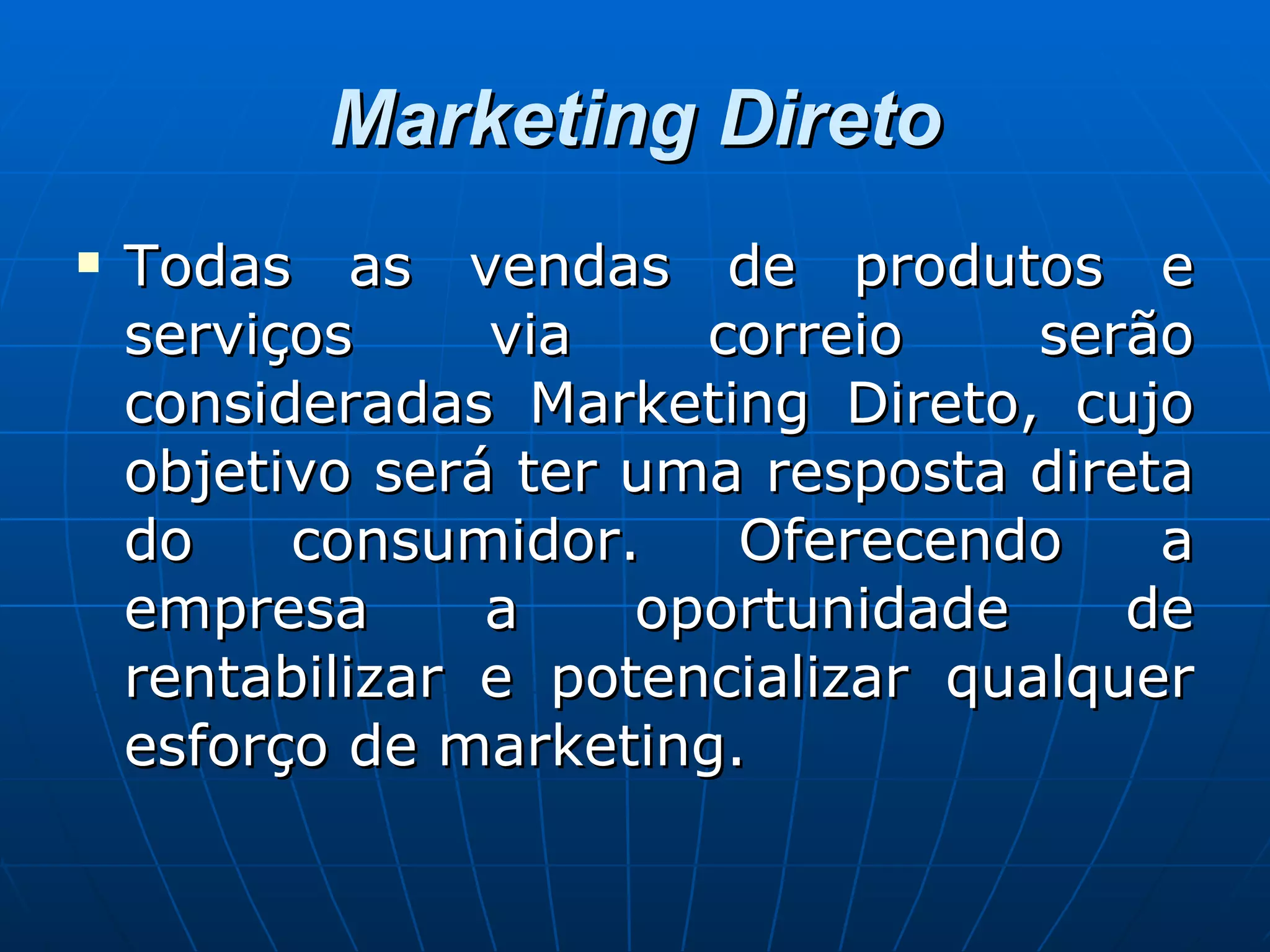Marketing Direto Todas as vendas de produtos e serviços via correio serão consideradas Marketing Direto, cujo objetivo será ter uma resposta direta do consumidor. Oferecendo a empresa a oportunidade de rentabilizar e potencializar qualquer esforço de marketing. 