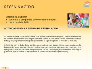 RECEN NACIDO
Materiales a Utilizar
 Sonajero o campanilla de color rojo o negro.
 Linterna de bolsillo.
ACTIVIDADES EN LA SESION DE ESTIMULACION
3.Coloque al bebe boca arriba, sobre una manta extendida en el piso. Colocar una linterna
de bolsillo encendida u otro objeto brillante a unos 30 cm de su rostro, moverla hacia los
lados y en pequeños círculos para que el bebe la siga la siga con la mirada. (3 minutos)
4.Continúe con el bebe boca arriba, con ayuda de sus dedos, forme una sonrisa en la
boquita del bebe; sonríale mientras realiza este ejercicio. Pase sus dedos por encima y por
debajo de los labios del bebe; luego haga un circulo con los pulgares alrededor de los ojos
y termine acariciándole la frente desde el centro hacia los lados.(4 minutos).
11
 
