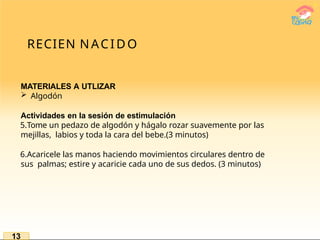 RECIEN NACIDO
MATERIALES A UTLIZAR
 Algodón
Actividades en la sesión de estimulación
5.Tome un pedazo de algodón y hágalo rozar suavemente por las
mejillas, labios y toda la cara del bebe.(3 minutos)
6.Acaricele las manos haciendo movimientos circulares dentro de
sus palmas; estire y acaricie cada uno de sus dedos. (3 minutos)
13
 