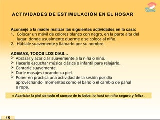 ACTIVIDADES DE ESTIMULACIÓN EN EL HOGAR
Aconsejé a la madre realizar las siguientes actividades en la casa:
1. Colocar un móvil de colores blanco con negro, en la parte alta del
lugar donde usualmente duerme o se coloca al niño.
2. Háblale suavemente y llamarlo por su nombre.
ADEMAS, TODOS LOS DIAS…
 Abrazar y acariciar suavemente a la niña o niño.
 Hacerlo escuchar música clásica o infantil para relajarlo.
 Cantarle suavemente.
 Darle masajes tocando su piel.
 Poner en practica una actividad de la sesión por día
aprovechando momentos como el baño o el cambio de pañal
o ropa.
« Acariciar la piel de todo el cuerpo de tu bebe, lo hará un niño seguro y feliz».
15
 