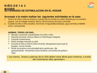 N IÑ O D E 1 A 3
M ESES
ACTIVIDADES DE ESTIMULACION EN EL HOGAR
Aconseje a la madre realizar las siguientes actividades en la casa:
1. Tome a la niña o niño en brazos y cuando fije la mirada en usted, llámelo por su nombre,
juegue con el, hágale muecas, abra y cierre la boca, los ojos y sonríale.
2. Cuando la niña o niño vocalice, murmure o haga balbuceos(aaa, agu) sonríale y háblele
como contestando.
ADEMAS, TODOS LOS DIAS…
 Abrazar y acariciar suavemente a la niña o niño.
 Hacerle escuchar música clásica o infantil para relajarlo.
 Cantarle suavemente.
 Darle masajes tocando su piel.
 Cunado la niña o niño lo este mirando, desaparezca para que lo
busque con la mirada.
 Poner en practica una actividad de la sesión por día
aprovechando momentos como el baño o el cambio de pañal o
ropa.
« Las manos, brazos y piernas de tu niño deben estar libres para moverse, a través
del movimiento ellos aprenden».
22
 