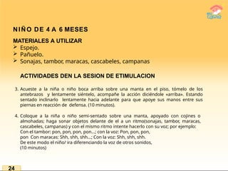 NIÑO DE 4 A 6 MESES
MATERIALES A UTILIZAR
 Espejo.
 Pañuelo.
 Sonajas, tambor, maracas, cascabeles, campanas
ACTIVIDADES DEN LA SESION DE ETIMULACION
3. Acueste a la niña o niño boca arriba sobre una manta en el piso, tómelo de los
antebrazos y lentamente siéntelo, acompañe la acción diciéndole «arriba». Estando
sentado inclinarlo lentamente hacia adelante para que apoye sus manos entre sus
piernas en reacción de defensa. (10 minutos).
4. Coloque a la niña o niño semi-sentado sobre una manta, apoyado con cojines o
almohadas; haga sonar objetos delante de el a un ritmo(sonajas, tambor, maracas,
cascabeles, campanas) y con el mismo ritmo intente hacerlo con su voz; por ejemplo:
Con el tambor: pon, pon, pon, pon…; con la voz: Pon, pon, pon,
pon Con maracas: Shh, shh, shh…; Con la voz: Shh, shh, shh.
De este modo el niño/ ira diferenciando la voz de otros sonidos,
(10 minutos)
24
 