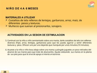 NIÑO DE 4 A 6 MESES
MATERIALES A UTILIZAR
 Costalitos de tela rellenos de lentejas, garbanzos, arroz, maiz, de
diferentes pesos y texturas.
 Muñecos que suenan al presionarlos, sonajero.
ACTIVIDADES EN LA SESION DE ESTIMULACION
5. Continué con la niña o niño semisentado sobre una manta, darle costalitos de tela con rellenos
diversos (frijol, arroz, lentejas, garbanzos) para que los pueda agarrar y sentir diferentes
texturas y peso. Ofrecer uno por uno dejando que manipule por unos minutos.(10 minutos).
6. Acueste a la niña o niño boca abajo sobre una manta y póngale juguetes un poco retirados del
alcance de sus manos para que trate de alcanzarlos. Ayuda colocando sus manos en la planta
de sus pies para que le sirva de apoyo e intente arrastrarse.
26
 