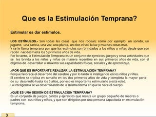 Que es la Estimulación Temprana?
Estimular es dar estímulos.
LOS ESTÍMULOS.- Son todas las cosas que nos rodean; como por ejemplo un sonido, un
juguete, una caricia, una voz, una planta, un olor, el sol, la luz y muchas cosas mas.
Y se le llama temprana por que los estímulos son brindados a los niños o niñas desde que son
recién nacidos hasta los 5 primeros años de vida.
Por lo tanto, la Estimulación Temprana es un conjunto de ejercicios, juegos y otras actividades que
se les brinda a los niños y niñas de manera repentina en sus primeros años de vida, con el
objetivo de desarrollar al máximo sus capacidades físicas, sociales y de aprendizaje.
¿POR QUÉ ES IMPORTANTE REALIZAR LA ESTIMULACIÓN TEMPRANA?
Porque favorece el desarrollo del cerebro y por lo tanto la inteligencia en los niños y niñas.
El cerebro se triplica en tamaño en los dos primeros años de vida y completa la mayor parte
de su desarrollo hasta los 5 años, por eso es importante estimularlo a esta edad.
La inteligencia se va desarrollando de la misma forma en que lo hace el cuerpo.
¿QUÉ ES UNA SESIÓN DE ESTIMULACIÓN TEMPRANA?
Es un conjunto de juegos, cantos y ejercicios que realiza un grupo pequeño de madres o
padres con sus niñas y niños, y que son dirigidos por una persona capacitada en estimulación
temprana.
3
 