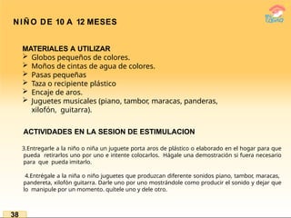 NIÑO DE 10 A 12 MESES
MATERIALES A UTILIZAR
 Globos pequeños de colores.
 Moños de cintas de agua de colores.
 Pasas pequeñas
 Taza o recipiente plástico
 Encaje de aros.
 Juguetes musicales (piano, tambor, maracas, panderas,
xilofón, guitarra).
ACTIVIDADES EN LA SESION DE ESTIMULACION
3.Entregarle a la niño o niña un juguete porta aros de plástico o elaborado en el hogar para que
pueda retirarlos uno por uno e intente colocarlos. Hágale una demostración si fuera necesario
para que pueda imitarlo.
4.Entrégale a la niña o niño juguetes que produzcan diferente sonidos piano, tambor, maracas,
pandereta, xilofón guitarra. Darle uno por uno mostrándole como producir el sonido y dejar que
lo manipule por un momento. quítele uno y dele otro.
38
 