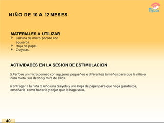 NIÑO DE 10 A 12 MESES
40
MATERIALES A UTILIZAR
 Lamina de micro poroso con
agujeros.
 Hoja de papel.
 Crayolas.
ACTIVIDADES EN LA SESION DE ESTIMULACION
5.Perfore un micro poroso con agujeros pequeños e diferentes tamaños para que la niña o
niño meta sus dedos y mire de ellos.
6.Entregar a la niña o niño una crayola y una hoja de papel para que haga garabatos,
enseñarle como hacerlo y dejar que lo haga solo.
 