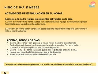 NIÑO DE 10 A 12 MESES
ACTIVIDADES DE ESTIMULACION EN EL HOGAR
Aconseje a la madre realizar las siguientes actividades en la casa
1.Siente a su niña o niño frente a usted a una corta distancia y juego a aventarle una pelota
haciéndolo rodar y pídale que haga lo mismo.
2.Mencione en forma clara y sencilla las cosas que esta haciendo cuando este con su niña o
niño o mientras lo mira
ADEMAS, TODOS LOS DIAS…
 Decirle adiós ``chau`` con gestos a la niña o niño y motivarlo a que lo imite
 Darle objetos de la casa con los que pueda producir sonidos. Cucharon y olla,
cucharon y recipiente plástico, dos cucharones y otros.
 Decirle ``toma`` o ``dame`` cada ves que le de o le pida algo a la niño o niña.
 Hágale oler y nómbrelo los alimentos que le da de comer.
 Poner en practica una actividad de la sesión por día.
``Aprovecha cada momento que estas con tu niño para hablarle y contarle lo que esta haciendo``
42
 