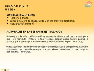 N IÑ O D E 13 A 15
M ESES
48
MATERIALES A UTILIZAR
 Plastilina o mano.
 Banca de 20 cm de altura, largo y ancho o ser de equilibrio.
 Mesa pequeña o tunel
ACTIVIDADES EN LA SESION DE ESTIMULACION
5.Entregue a la niña o niño plastilinas suaves de diversos colores o masas para
que las manipule. Enséñele a hacer formas simples como bolitas, palitos o
platillos para que haga el intento de hacerlo aunque no lo logre. (10 minutos).
6.Haga caminar a la niña o niño alrededor de la habitación y póngale obstáculos en
el camino, como una silla para que pase por debajo o unos bultos o para que pase
por encima.(10 minutos).
 