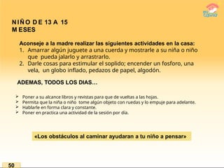 N IÑ O D E 13 A 15
M ESES
Aconseje a la madre realizar las siguientes actividades en la casa:
1. Amarrar algún juguete a una cuerda y mostrarle a su niña o niño
que pueda jalarlo y arrastrarlo.
2. Darle cosas para estimular el soplido; encender un fosforo, una
vela, un globo inflado, pedazos de papel, algodón.
ADEMAS, TODOS LOS DIAS…
 Poner a su alcance libros y revistas para que de vueltas a las hojas.
 Permita que la niña o niño tome algún objeto con ruedas y lo empuje para adelante.
 Hablarle en forma clara y constante.
 Poner en practica una actividad de la sesión por día.
«Los obstáculos al caminar ayudaran a tu niño a pensar»
50
 