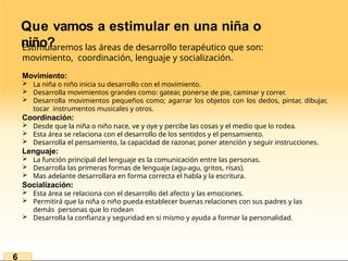 Que vamos a estimular en una niña o
niño?
Estimularemos las áreas de desarrollo terapéutico que son:
movimiento, coordinación, lenguaje y socialización.
Movimiento:
 La niña o niño inicia su desarrollo con el movimiento.
 Desarrolla movimientos grandes como: gatear, ponerse de pie, caminar y correr.
 Desarrolla movimientos pequeños como; agarrar los objetos con los dedos, pintar, dibujar,
tocar instrumentos musicales y otros.
Coordinación:
 Desde que la niña o niño nace, ve y oye y percibe las cosas y el medio que lo rodea.
 Esta área se relaciona con el desarrollo de los sentidos y el pensamiento.
 Desarrolla el pensamiento, la capacidad de razonar, poner atención y seguir instrucciones.
Lenguaje:
 La función principal del lenguaje es la comunicación entre las personas.
 Desarrolla las primeras formas de lenguaje (agu-agu, gritos, risas).
 Mas adelante desarrollara en forma correcta el habla y la escritura.
Socialización:
 Esta área se relaciona con el desarrollo del afecto y las emociones.
 Permitirá que la niña o niño pueda establecer buenas relaciones con sus padres y las
demás personas que lo rodean
 Desarrolla la confianza y seguridad en si mismo y ayuda a formar la personalidad.
6
 