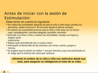 Antes de iniciar con la sesión de
Estimulación:
Debe tener en cuenta lo siguiente:
No realice las actividades después de que la niña o niño haya comido sus
alimentos (debe transcurrir 30 minutos desde la ultima comida).
Al realizar las actividades procure que la niña o niño este con la menor
ropa posible(pañal, camiseta delgada, pantalón cómodo)
Estimule a la niña o niño a realizar las actividades, festeje sus logros y
hágalo sentir
importante.
Repita cada actividad de tres a cuatro veces.
Acompañe el desarrollo de las sesiones con rimas, cantos, juegos o
música.
Se sugiere que la sesión se realice 1 vez por semana y que sea practicada en
el hogar por lo menos tres veces por semana.
«Alimenta el cerebro de tu niña o niño con estímulos desde que
nace, para asegurar su inteligencia el resto de su vida»
8
 