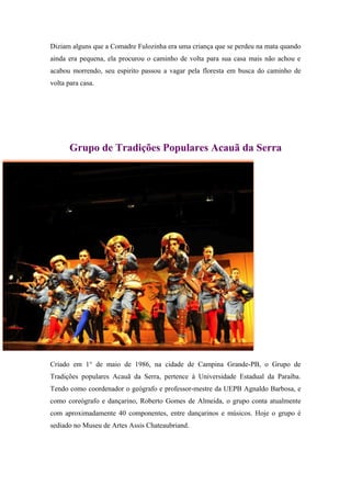 Diziam alguns que a Comadre Fulozinha era uma criança que se perdeu na mata quando
ainda era pequena, ela procurou o caminho de volta para sua casa mais não achou e
acabou morrendo, seu espirito passou a vagar pela floresta em busca do caminho de
volta para casa.
Grupo de Tradições Populares Acauã da Serra
Criado em 1° de maio de 1986, na cidade de Campina Grande-PB, o Grupo de
Tradições populares Acauã da Serra, pertence à Universidade Estadual da Paraíba.
Tendo como coordenador o geógrafo e professor-mestre da UEPB Agnaldo Barbosa, e
como coreógrafo e dançarino, Roberto Gomes de Almeida, o grupo conta atualmente
com aproximadamente 40 componentes, entre dançarinos e músicos. Hoje o grupo é
sediado no Museu de Artes Assis Chateaubriand.
 
