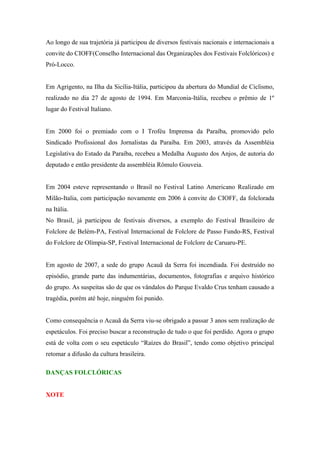Ao longo de sua trajetória já participou de diversos festivais nacionais e internacionais a
convite do CIOFF(Conselho Internacional das Organizações dos Festivais Folclóricos) e
Pró-Locco.
Em Agrigento, na Ilha da Sicília-Itália, participou da abertura do Mundial de Ciclismo,
realizado no dia 27 de agosto de 1994. Em Marconia-Itália, recebeu o prêmio de 1º
lugar do Festival Italiano.
Em 2000 foi o premiado com o I Troféu Imprensa da Paraíba, promovido pelo
Sindicado Profissional dos Jornalistas da Paraíba. Em 2003, através da Assembléia
Legislativa do Estado da Paraíba, recebeu a Medalha Augusto dos Anjos, de autoria do
deputado e então presidente da assembléia Rômulo Gouveia.
Em 2004 esteve representando o Brasil no Festival Latino Americano Realizado em
Milão-Italia, com participação novamente em 2006 à convite do CIOFF, da folclorada
na Itália.
No Brasil, já participou de festivais diversos, a exemplo do Festival Brasileiro de
Folclore de Belém-PA, Festival Internacional de Folclore de Passo Fundo-RS, Festival
do Folclore de Olímpia-SP, Festival Internacional de Folclore de Caruaru-PE.
Em agosto de 2007, a sede do grupo Acauã da Serra foi incendiada. Foi destruído no
episódio, grande parte das indumentárias, documentos, fotografias e arquivo histórico
do grupo. As suspeitas são de que os vândalos do Parque Evaldo Crus tenham causado a
tragédia, porém até hoje, ninguém foi punido.
Como consequência o Acauã da Serra viu-se obrigado a passar 3 anos sem realização de
espetáculos. Foi preciso buscar a reconstrução de tudo o que foi perdido. Agora o grupo
está de volta com o seu espetáculo “Raízes do Brasil”, tendo como objetivo principal
retomar a difusão da cultura brasileira.
DANÇAS FOLCLÓRICAS
XOTE
 